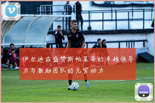 伊尔迪兹盛赞斯帕莱蒂的卓越领导力与激励团队的无穷动力