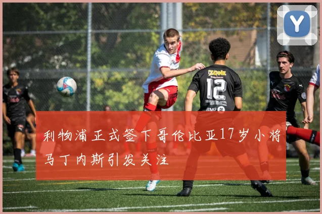 利物浦正式签下哥伦比亚17岁小将马丁内斯引发关注
