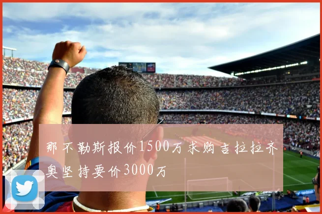 那不勒斯报价1500万求购吉拉拉齐奥坚持要价3000万