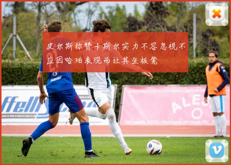 皮尔斯称赞卡斯尔实力不容忽视不应因哈珀表现而让其坐板凳