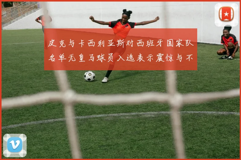 皮克与卡西利亚斯对西班牙国家队名单无皇马球员入选表示震惊与不解