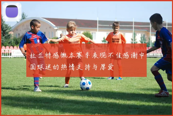 杜兰特感慨本赛季表现不佳感谢中国球迷的热情支持与厚爱
