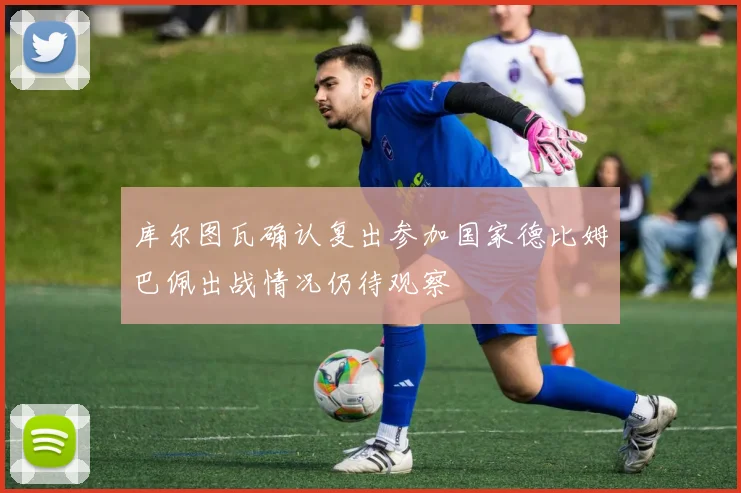 库尔图瓦确认复出参加国家德比姆巴佩出战情况仍待观察