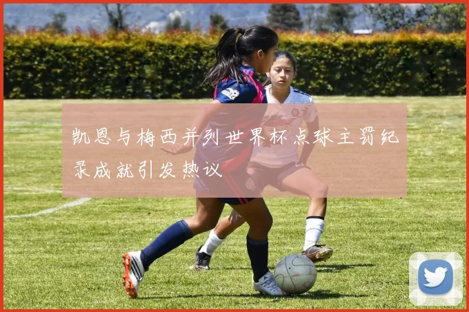 凯恩与梅西并列世界杯点球主罚纪录成就引发热议