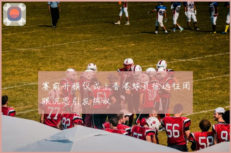 赛前升旗仪式上香港球员徐远征闭眼沉思引发热议