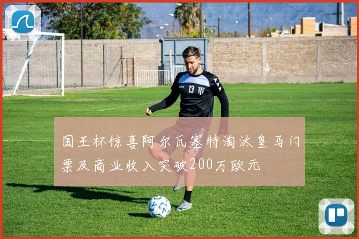 国王杯惊喜阿尔瓦塞特淘汰皇马门票及商业收入突破200万欧元