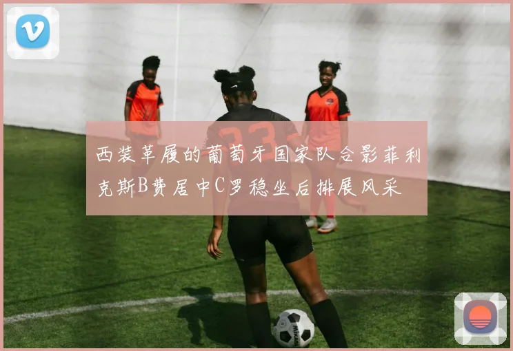 西装革履的葡萄牙国家队合影菲利克斯B费居中C罗稳坐后排展风采