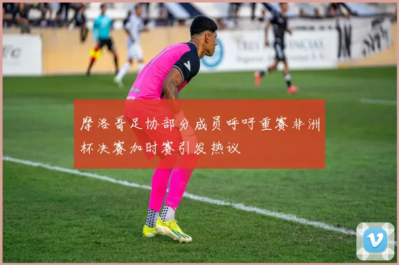 摩洛哥足协部分成员呼吁重赛非洲杯决赛加时赛引发热议