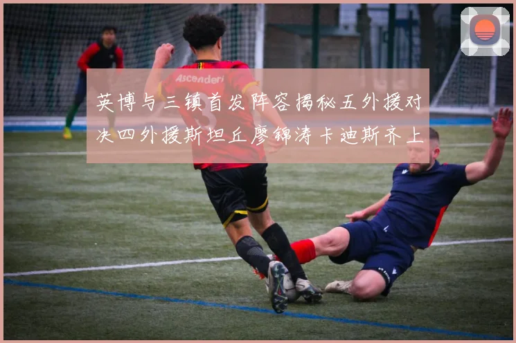 英博与三镇首发阵容揭秘五外援对决四外援斯坦丘廖锦涛卡迪斯齐上阵