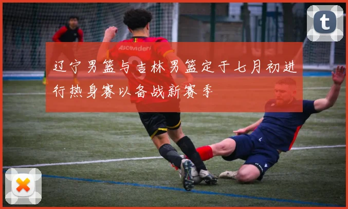 辽宁男篮与吉林男篮定于七月初进行热身赛以备战新赛季