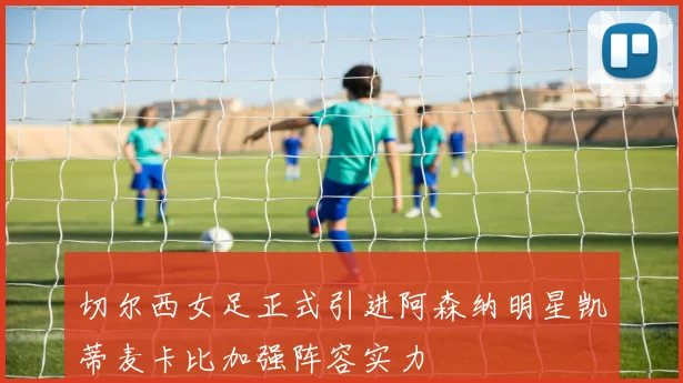 切尔西女足正式引进阿森纳明星凯蒂麦卡比加强阵容实力