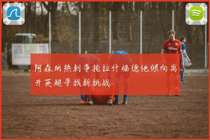 阿森纳热刺争抢拉什福德他倾向离开英超寻找新挑战