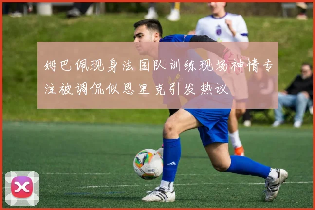 姆巴佩现身法国队训练现场神情专注被调侃似恩里克引发热议