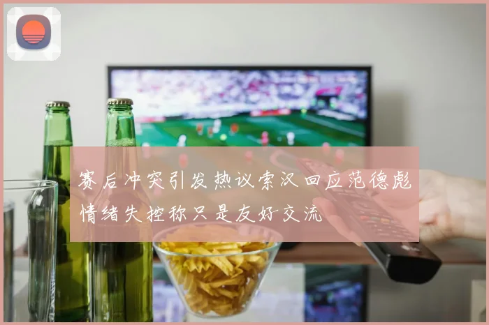 赛后冲突引发热议索汉回应范德彪情绪失控称只是友好交流