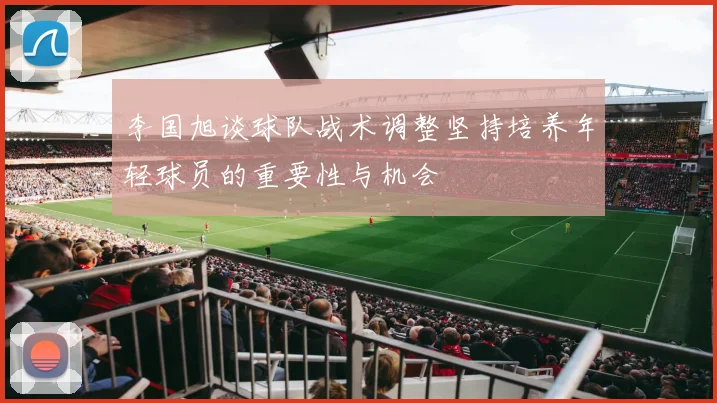 李国旭谈球队战术调整坚持培养年轻球员的重要性与机会
