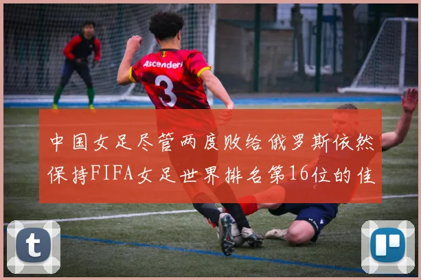 中国女足尽管两度败给俄罗斯依然保持FIFA女足世界排名第16位的佳绩